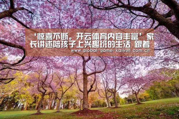 ‘惊喜不断。开云体育内容丰富’家长讲述陪孩子上兴趣班的生活 跟着孩子一起学习(图1) 惊喜不断。开云体育内容丰富